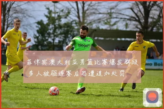 菲律宾澳大利亚男篮比赛爆发群殴 多人被驱逐赛后恐遭追加处罚