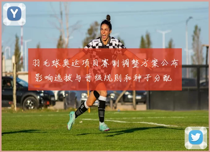 羽毛球奥运项目赛制调整方案公布 影响选拔与晋级规则和种子分配