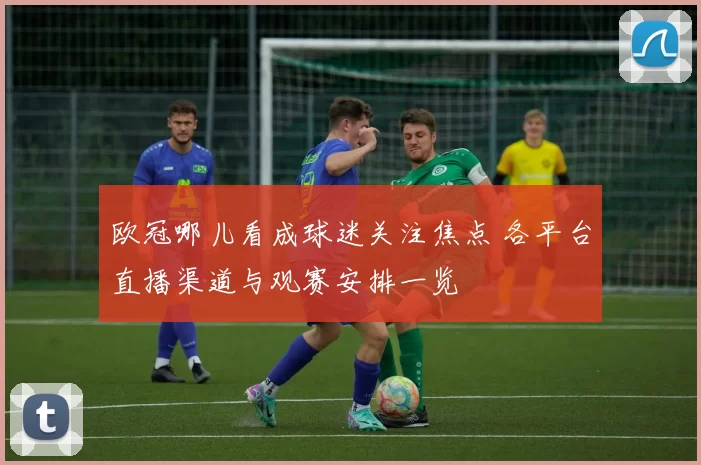 欧冠哪儿看成球迷关注焦点 各平台直播渠道与观赛安排一览