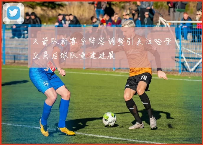 火箭队新赛季阵容调整引关注哈登交易后球队重建进展