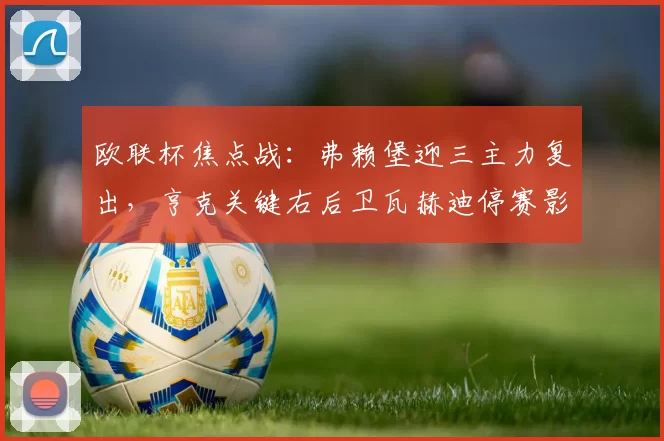 欧联杯焦点战：弗赖堡迎三主力复出，亨克关键右后卫瓦赫迪停赛影响显著！_比赛_球员_核心