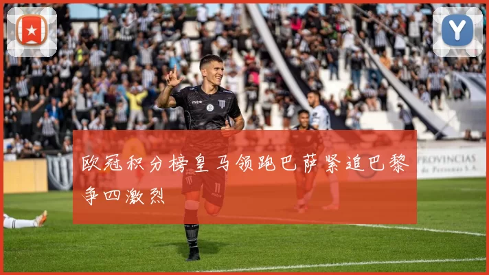 欧冠积分榜皇马领跑巴萨紧追巴黎争四激烈