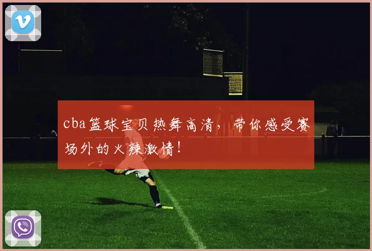 cba篮球宝贝热舞高清，带你感受赛场外的火辣激情！