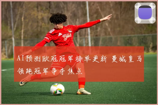 AI预测欧冠冠军榜单更新 曼城皇马领跑冠军争夺焦点