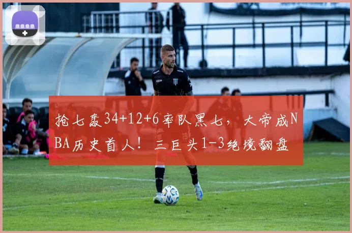 抢七轰34+12+6率队黑七，大帝成NBA历史首人！三巨头1-3绝境翻盘