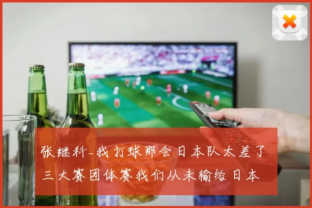 张继科_我打球那会日本队太差了 三大赛团体赛我们从未输给日本