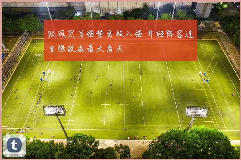 欧冠黑马强势晋级八强 年轻阵容连克强敌成最大看点