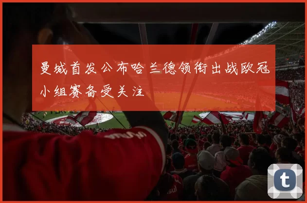曼城首发公布哈兰德领衔出战欧冠小组赛备受关注