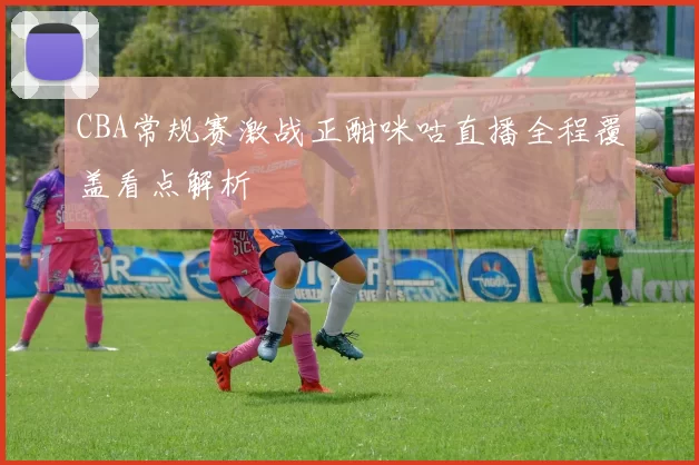 CBA常规赛激战正酣咪咕直播全程覆盖看点解析