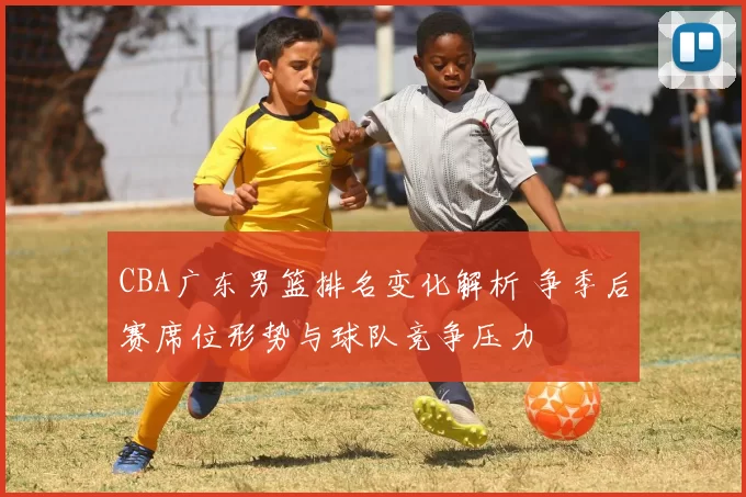 CBA广东男篮排名变化解析 争季后赛席位形势与球队竞争压力