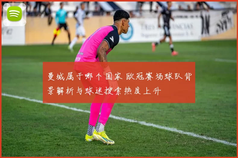 曼城属于哪个国家 欧冠赛场球队背景解析与球迷搜索热度上升