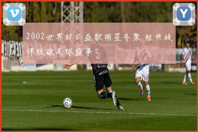 2002世界杯公益歌明星齐聚 经典旋律致敬足球盛事