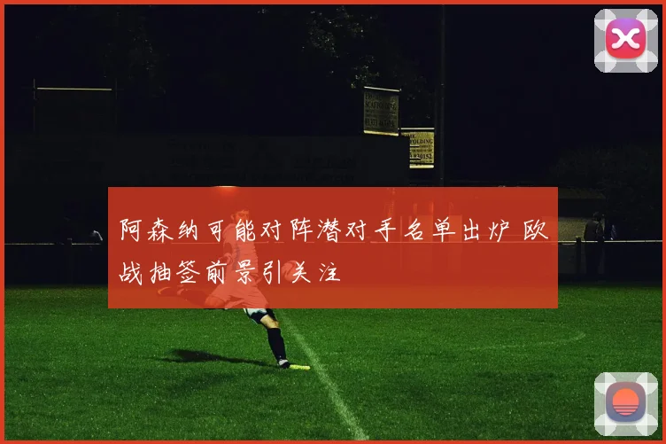 阿森纳可能对阵潜对手名单出炉 欧战抽签前景引关注