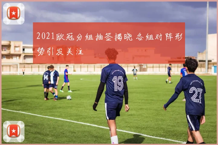 2021欧冠分组抽签揭晓 各组对阵形势引发关注