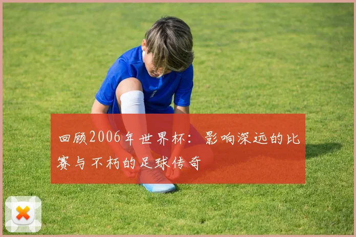 回顾2006年世界杯：影响深远的比赛与不朽的足球传奇