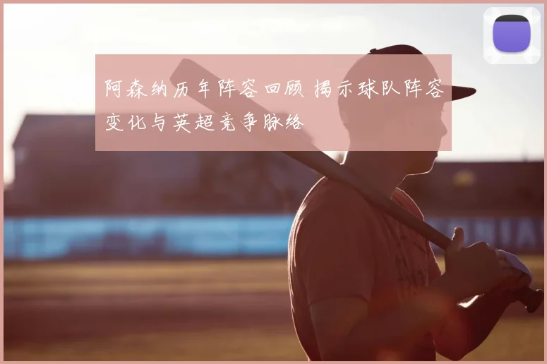 阿森纳历年阵容回顾 揭示球队阵容变化与英超竞争脉络