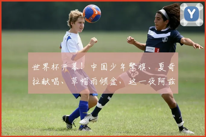 世界杯开幕!中国少年擎旗、夏奇拉献唱、草帽雨倾盆,这一夜阿兹特克写满故事