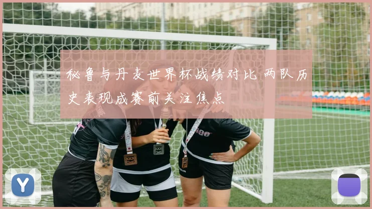 秘鲁与丹麦世界杯战绩对比 两队历史表现成赛前关注焦点