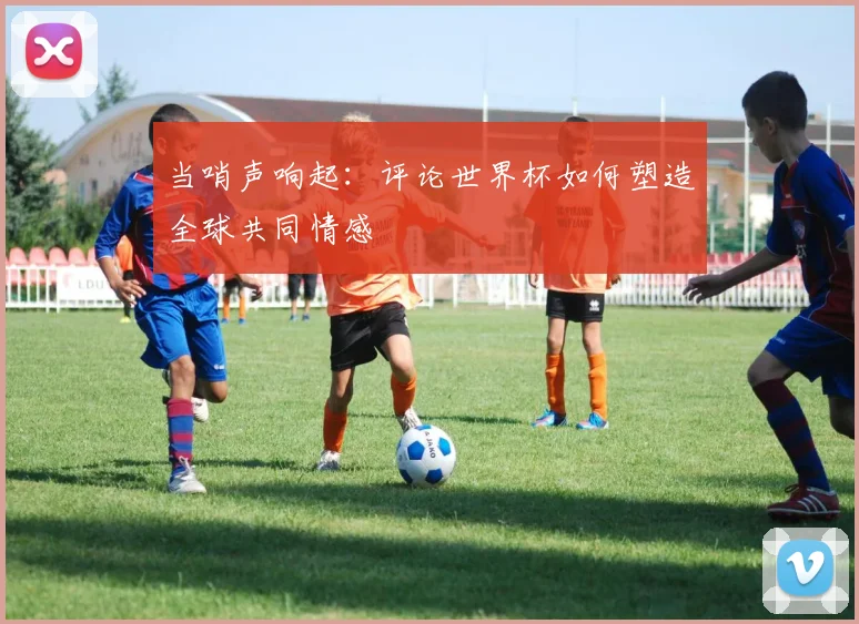 当哨声响起:评论世界杯如何塑造全球共同情感