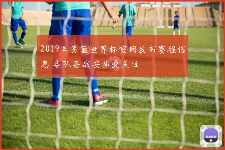 2019年男篮世界杯官网发布赛程信息 各队备战安排受关注