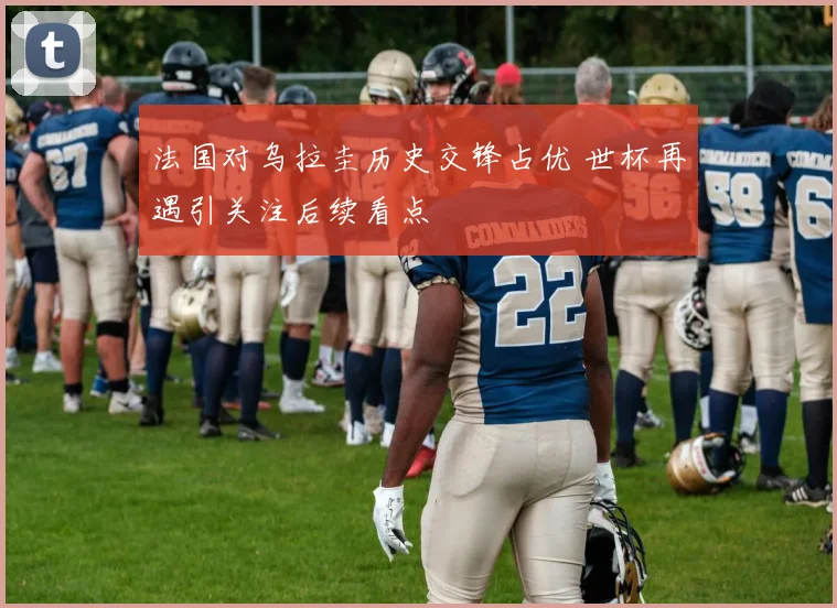 法国对乌拉圭历史交锋占优 世杯再遇引关注后续看点