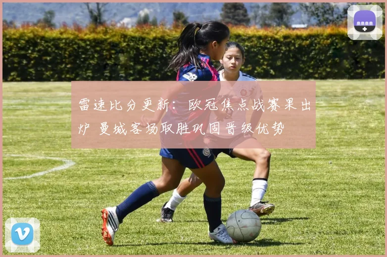 雷速比分更新:欧冠焦点战赛果出炉 曼城客场取胜巩固晋级优势