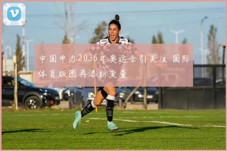 中国申办2036年奥运会引关注 国际体育版图再添新变量