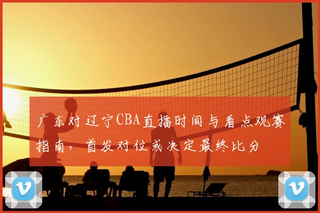 广东对辽宁CBA直播时间与看点观赛指南，首发对位或决定最终比分