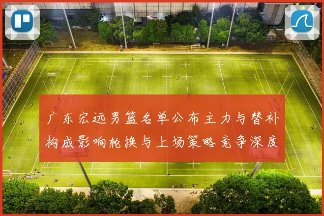 广东宏远男篮名单公布主力与替补构成影响轮换与上场策略竞争深度