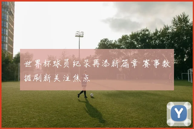 世界杯球员纪录再添新篇章 赛事数据刷新关注焦点