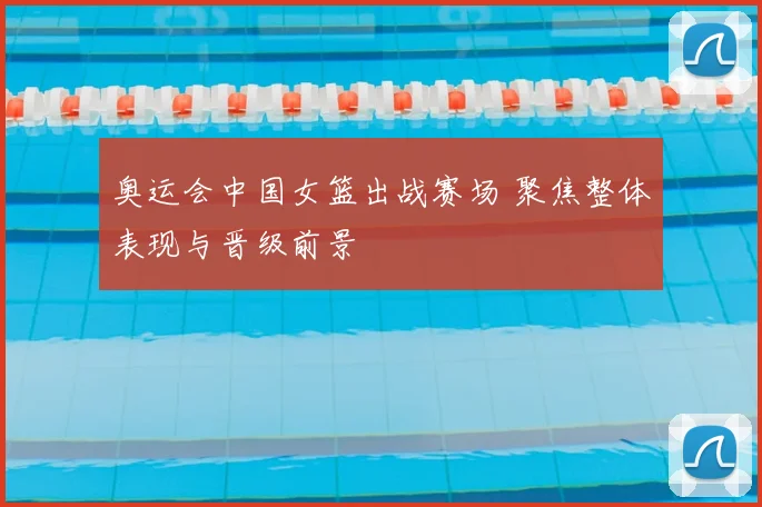 奥运会中国女篮出战赛场 聚焦整体表现与晋级前景