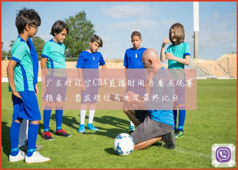广东对辽宁CBA直播时间与看点观赛指南，首发对位或决定最终比分