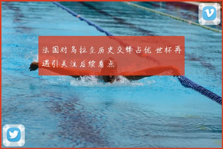 法国对乌拉圭历史交锋占优 世杯再遇引关注后续看点