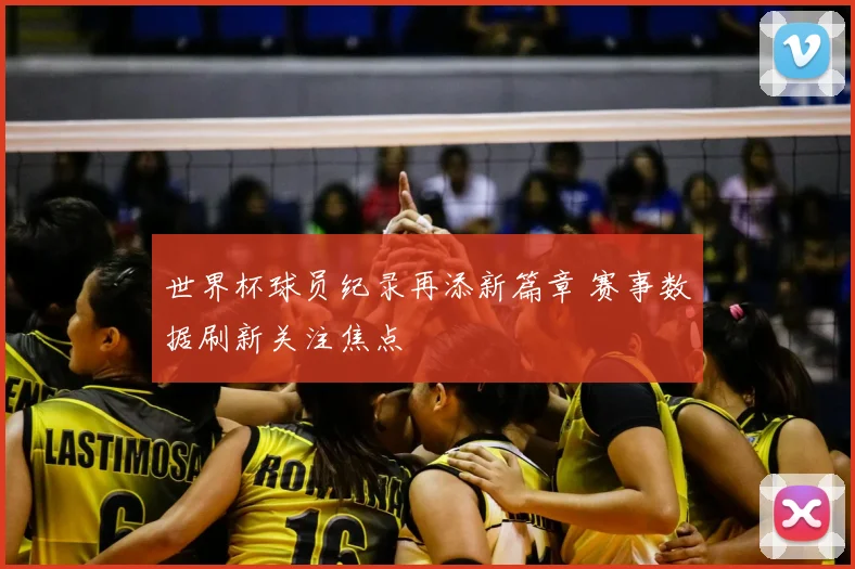 世界杯球员纪录再添新篇章 赛事数据刷新关注焦点