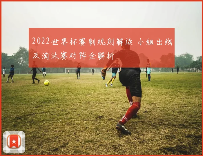 2022世界杯赛制规则解读 小组出线及淘汰赛对阵全解析